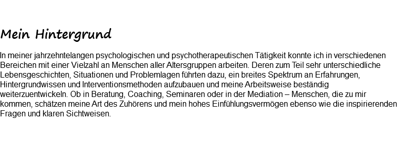  Mein Hintergrund In meiner jahrzehntelangen psychologischen und psychotherapeutischen Tätigkeit konnte ich in verschiedenen Bereichen mit einer Vielzahl an Menschen aller Altersgruppen arbeiten. Deren zum Teil sehr unterschiedliche Lebensgeschichten, Situationen und Problemlagen führten dazu, ein breites Spektrum an Erfahrungen, Hintergrundwissen und Interventionsmethoden aufzubauen und meine Arbeitsweise beständig weiterzuentwickeln. Ob in Beratung, Coaching, Seminaren oder in der Mediation – Menschen, die zu mir kommen, schätzen meine Art des Zuhörens und mein hohes Einfühlungsvermögen ebenso wie die inspirierenden Fragen und klaren Sichtweisen. 