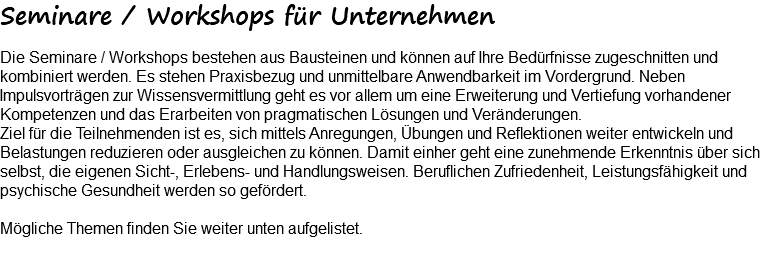 Seminare / Workshops für Unternehmen Die Seminare / Workshops bestehen aus Bausteinen und können auf Ihre Bedürfnisse zugeschnitten und kombiniert werden. Es stehen Praxisbezug und unmittelbare Anwendbarkeit im Vordergrund. Neben Impulsvorträgen zur Wissensvermittlung geht es vor allem um eine Erweiterung und Vertiefung vorhandener Kompetenzen und das Erarbeiten von pragmatischen Lösungen und Veränderungen. Ziel für die Teilnehmenden ist es, sich mittels Anregungen, Übungen und Reflektionen weiter entwickeln und Belastungen reduzieren oder ausgleichen zu können. Damit einher geht eine zunehmende Erkenntnis über sich selbst, die eigenen Sicht-, Erlebens- und Handlungsweisen. Beruflichen Zufriedenheit, Leistungsfähigkeit und psychische Gesundheit werden so gefördert. Mögliche Themen finden Sie weiter unten aufgelistet. 